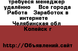 требуеся менеджер (удалённо) - Все города Работа » Заработок в интернете   . Челябинская обл.,Копейск г.